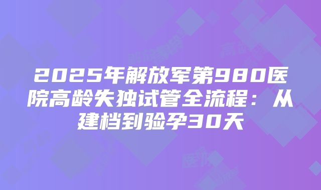 2025年解放军第980医院高龄失独试管全流程：从建档到验孕30天