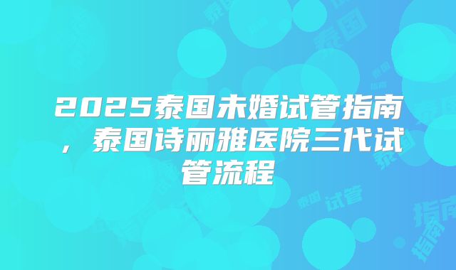 2025泰国未婚试管指南，泰国诗丽雅医院三代试管流程