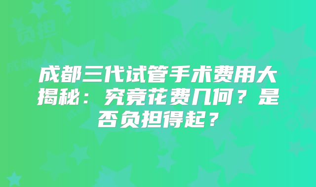 成都三代试管手术费用大揭秘:究竟花费几何?是否负担得起?