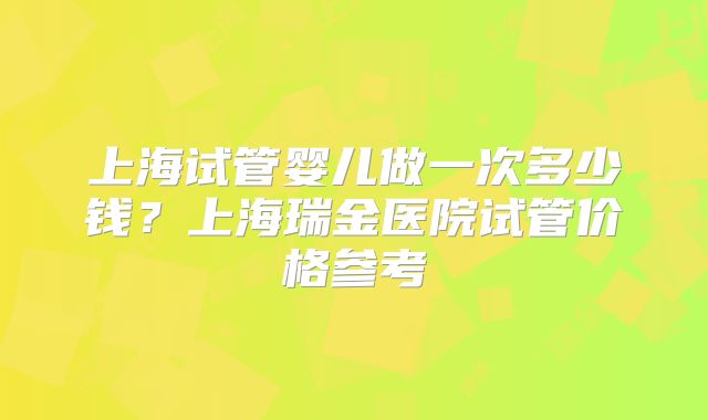 上海试管婴儿做一次多少钱?上海瑞金医院试管价格参考