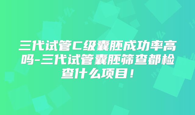 三代试管C级囊胚成功率高吗-三代试管囊胚筛查都检查什么项目！