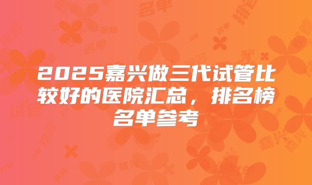 2025嘉兴做三代试管比较好的医院汇总，排名榜名单参考