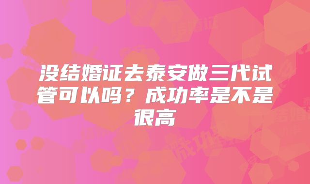 没结婚证去泰安做三代试管可以吗?成功率是不是很高