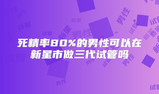 死精率80%的男性可以在新星市做三代试管吗