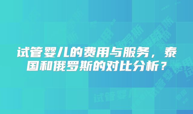 试管婴儿的费用与服务,泰国和俄罗斯的对比分析?