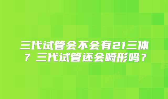 三代试管会不会有21三体?三代试管还会畸形吗?