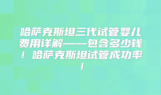 哈萨克斯坦三代试管婴儿费用详解——包含多少钱!哈萨克斯坦试管成功率!