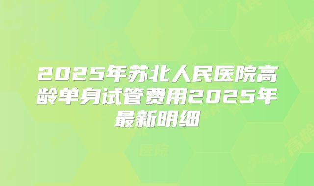 2025年苏北人民医院高龄单身试管费用2025年最新明细