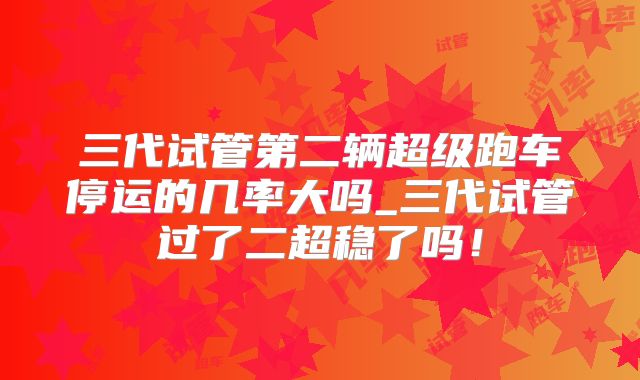 三代试管第二辆超级跑车停运的几率大吗_三代试管过了二超稳了吗！
