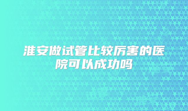 淮安做试管比较厉害的医院可以成功吗