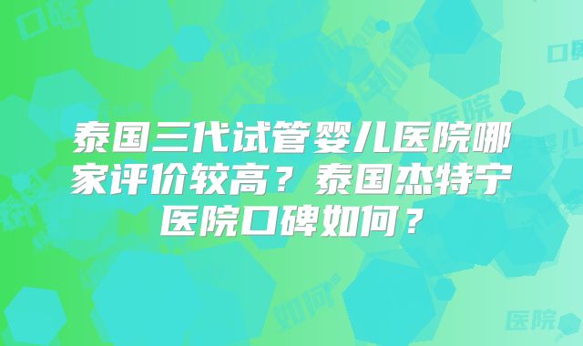 泰国三代试管婴儿医院哪家评价较高?泰国杰特宁医院口碑如何?