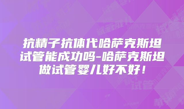 抗精子抗体代哈萨克斯坦试管能成功吗-哈萨克斯坦做试管婴儿好不好!
