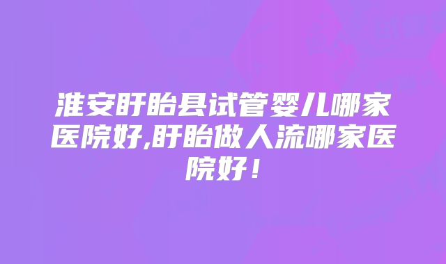 淮安盱眙县试管婴儿哪家医院好,盱眙做人流哪家医院好！