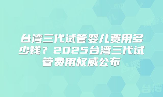 台湾三代试管婴儿费用多少钱?2025台湾三代试管费用权威公布