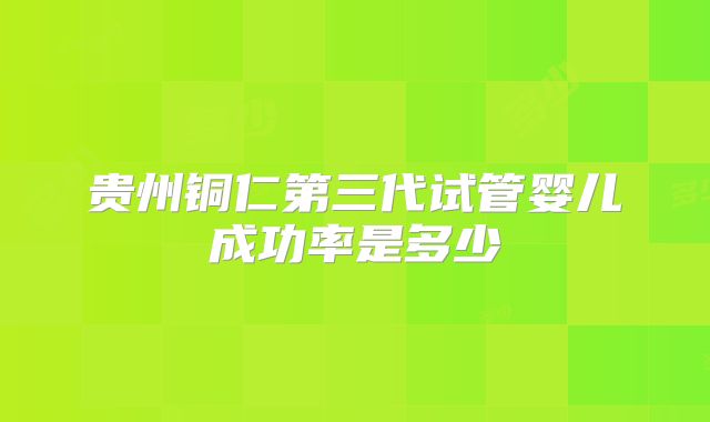 贵州铜仁第三代试管婴儿成功率是多少