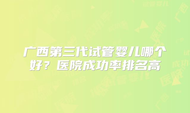 广西第三代试管婴儿哪个好?医院成功率排名高