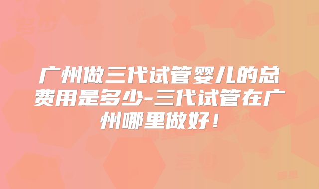 广州做三代试管婴儿的总费用是多少-三代试管在广州哪里做好！