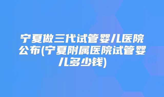 宁夏做三代试管婴儿医院公布(宁夏附属医院试管婴儿多少钱)