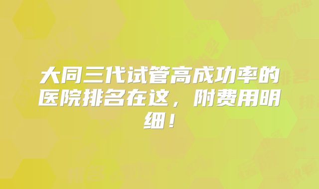大同三代试管高成功率的医院排名在这,附费用明细!