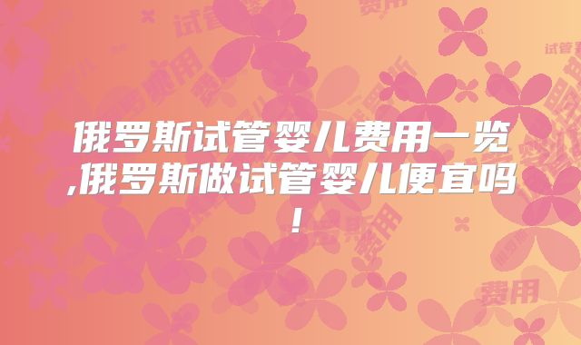 俄罗斯试管婴儿费用一览,俄罗斯做试管婴儿便宜吗!