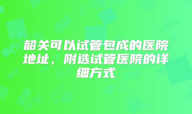 韶关可以试管包成的医院地址,附选试管医院的详细方式