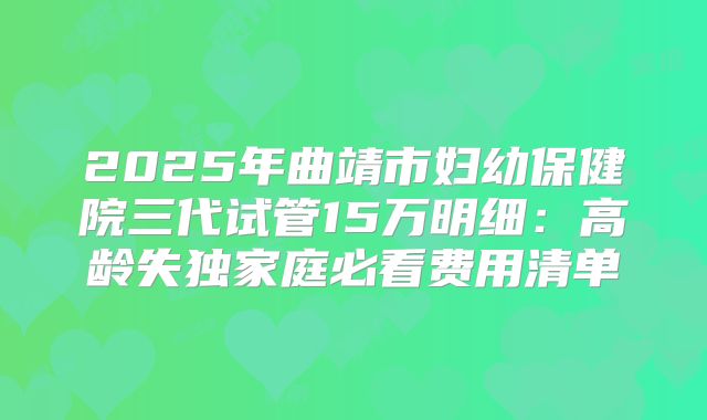 2025年曲靖市妇幼保健院三代试管15万明细:高龄失独家庭必看费用清单