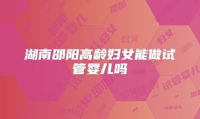 湖南邵阳高龄妇女能做试管婴儿吗