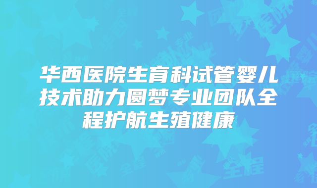 华西医院生育科试管婴儿技术助力圆梦专业团队全程护航生殖健康