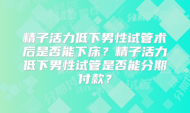 精子活力低下男性试管术后是否能下床?精子活力低下男性试管是否能分期付款?