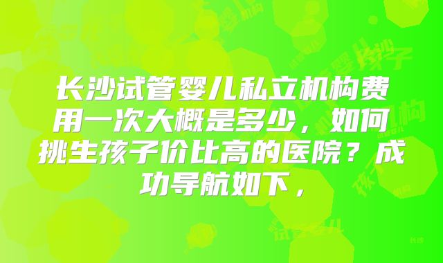 长沙试管婴儿私立机构费用一次大概是多少,如何挑生孩子价比高的医院?成功导航如下,