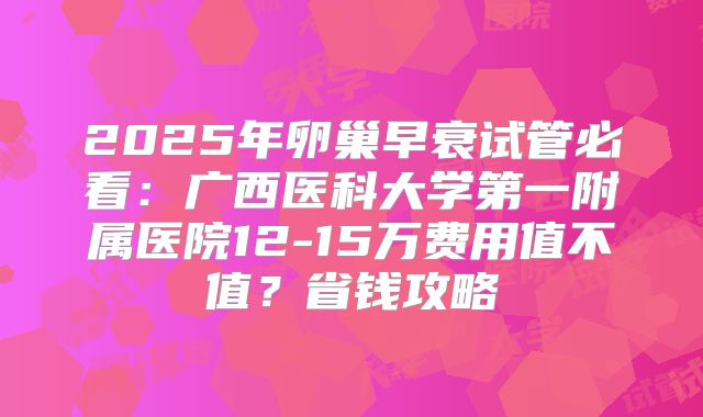2025年卵巢早衰试管必看:广西医科大学第一附属医院12-15万费用值不值?省钱攻略