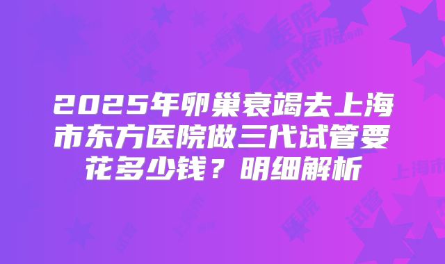 2025年卵巢衰竭去上海市东方医院做三代试管要花多少钱?明细解析