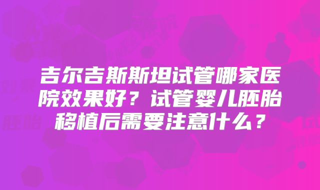 吉尔吉斯斯坦试管哪家医院效果好？试管婴儿胚胎移植后需要注意什么？