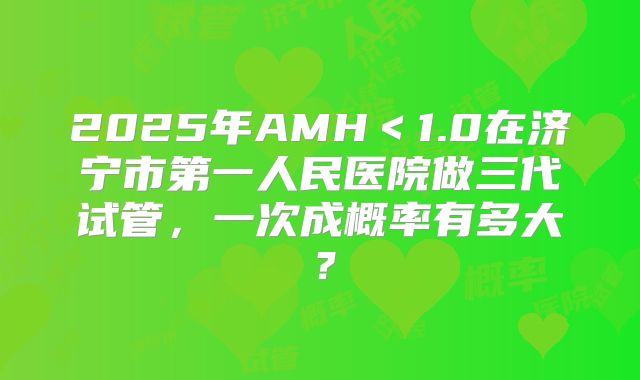 2025年AMH<1.0在济宁市第一人民医院做三代试管,一次成概率有多大?