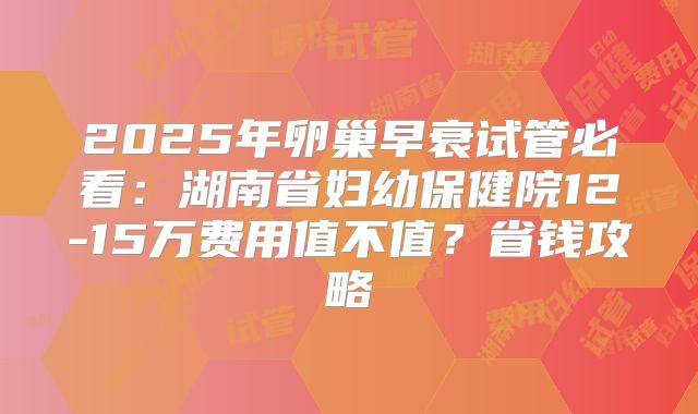 2025年卵巢早衰试管必看：湖南省妇幼保健院12-15万费用值不值？省钱攻略