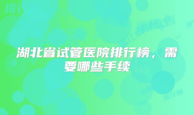 湖北省试管医院排行榜,需要哪些手续
