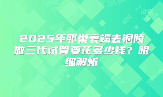 2025年卵巢衰竭去铜陵做三代试管要花多少钱?明细解析