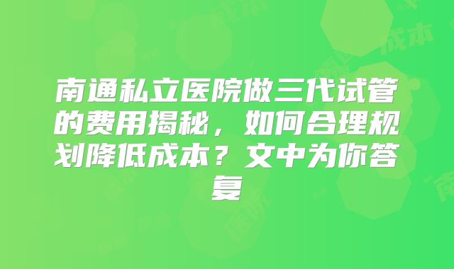 南通私立医院做三代试管的费用揭秘，如何合理规划降低成本？文中为你答复