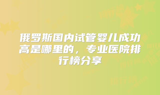 俄罗斯国内试管婴儿成功高是哪里的,专业医院排行榜分享