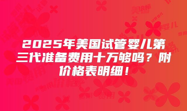 2025年美国试管婴儿第三代准备费用十万够吗?附价格表明细!