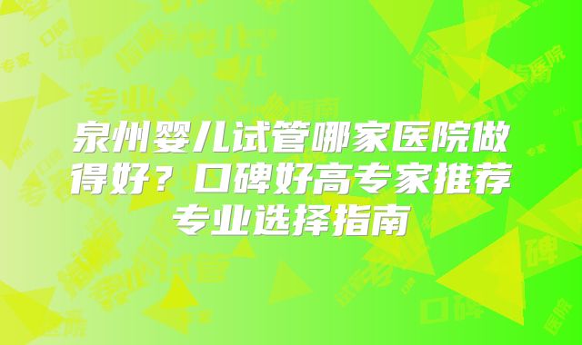 泉州婴儿试管哪家医院做得好？口碑好高专家推荐专业选择指南