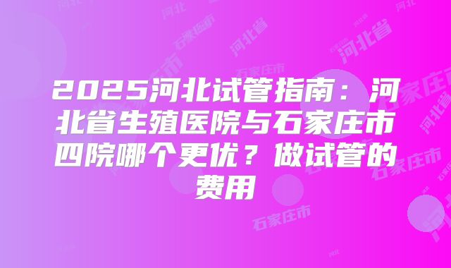 2025河北试管指南：河北省生殖医院与石家庄市四院哪个更优？做试管的费用