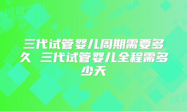 三代试管婴儿周期需要多久 三代试管婴儿全程需多少天