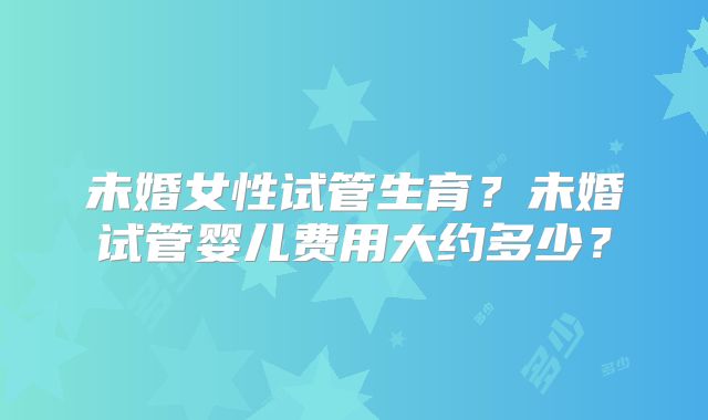 未婚女性试管生育?未婚试管婴儿费用大约多少?