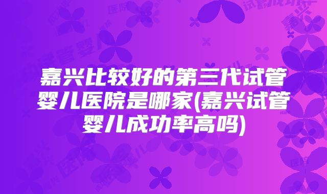 嘉兴比较好的第三代试管婴儿医院是哪家(嘉兴试管婴儿成功率高吗)