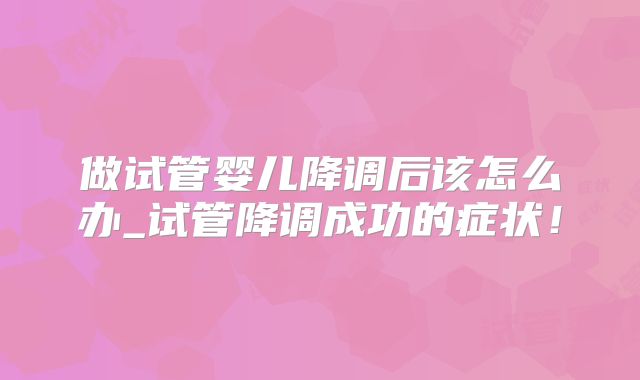 做试管婴儿降调后该怎么办_试管降调成功的症状！
