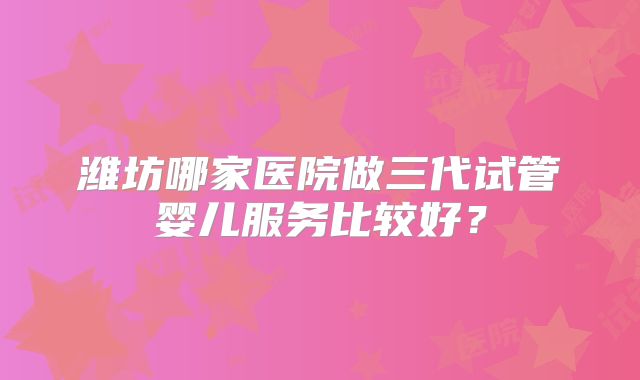 潍坊哪家医院做三代试管婴儿服务比较好?