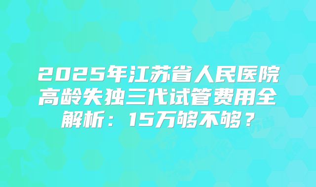 2025年江苏省人民医院高龄失独三代试管费用全解析:15万够不够?