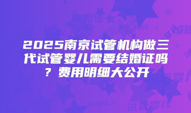 2025南京试管机构做三代试管婴儿需要结婚证吗?费用明细大公开