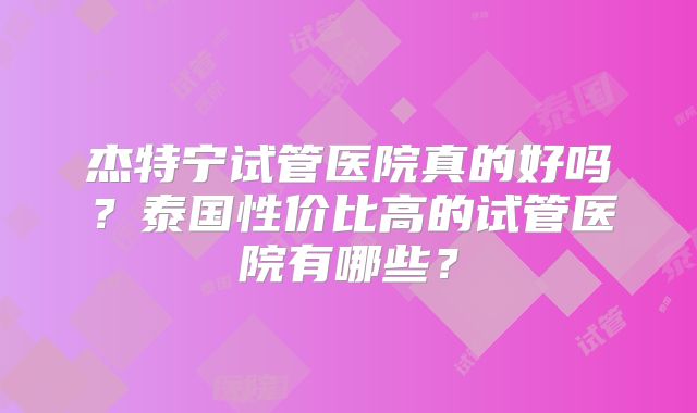 杰特宁试管医院真的好吗?泰国性价比高的试管医院有哪些?